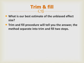 
 What is our best estimate of the unbiased effect
size?
 Trim and fill procedure will tell you the answer, the
method separate into trim and fill two steps.
Trim & fill
 