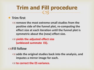 
 Trim first
 remove the most extreme small studies from the
positive side of the funnel plot, re-computing the
effect size at each iteration until the funnel plot is
symmetric about the (new) effect size.
 yields the adjusted effect size
(unbiased summate ES).
Fill follow
 adds the original studies back into the analysis, and
imputes a mirror image for each.
 to correct the ES variance.
Trim and Fill procedure
 