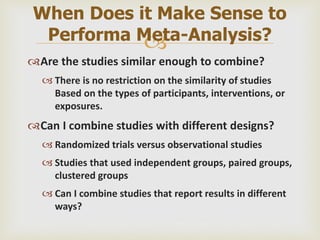 
Are the studies similar enough to combine?
 There is no restriction on the similarity of studies
Based on the types of participants, interventions, or
exposures.
Can I combine studies with different designs?
 Randomized trials versus observational studies
 Studies that used independent groups, paired groups,
clustered groups
 Can I combine studies that report results in different
ways?
When Does it Make Sense to
Performa Meta-Analysis?
 