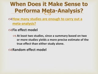 
How many studies are enough to carry out a
meta-analysis?
Fix effect model
 At least two studies, since a summary based on two
or more studies yields a more precise estimate of the
true effect than either study alone.
Random effect model
When Does it Make Sense to
Performa Meta-Analysis?
 