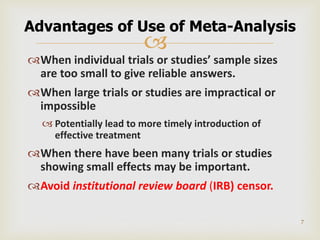 
When individual trials or studies’ sample sizes
are too small to give reliable answers.
When large trials or studies are impractical or
impossible
 Potentially lead to more timely introduction of
effective treatment
When there have been many trials or studies
showing small effects may be important.
Avoid institutional review board (IRB) censor.
7
Advantages of Use of Meta-Analysis
 