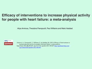 Efficacy of interventions to increase physical activity
for people with heart failure: a meta-analysis 
Aliya Amirova, Theodora Fteropoulli, Paul Williams and Mark Haddad
Amirova, A., Fteropoulli, T., Williams, P., & Haddad, M. (2021).Efficacy of interventions to
increase physical activity for people with heart failure: a meta-analysis.


Open Heart 2021;8:e001687. doi:10.1136/ openhrt-2021-001687 http://openheart.bmj.com/
cgi/content/full/openhrt-2021-001687
 