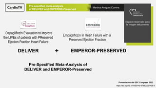 Martina Amiguet Comins
Espacio reservado para
la imagen del ponente
Pre-specified meta-analysis
of DELIVER and EMPEROR-Preserved
Presentación del ESC Congress 2022
https://doi.org/10.1016/S0140-6736(22)01429-5
Pre-Specified Meta-Analysis of
DELIVER and EMPEROR-Preserved
Dapagliflozin Evaluation to improve
the LIVEs of patients with PReserved
Ejection Fraction Heart Failure
DELIVER
Empagliflozin in Heart Failure with a
Preserved Ejection Fraction
EMPEROR-PRESERVED
+
 