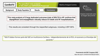 Martina Amiguet Comins
Espacio reservado para
la imagen del ponente
Presentación del ESC Congress 2022
https://doi.org/10.1016/S0140-6736(22)01429-5
Pre-specified meta-analysis
of DELIVER and EMPEROR-Preserved
Background Study Population Results Conclusions
This meta-analysis of 2 large dedicated outcomes trials of SGLT2i in HF confirms that
dapagliflozin and empagliflozin robustly reduce CV death and HF hospitalizations
“iSGLT2 deben formar parte del SOC en Insuficiencia Cardíaca, independientemente de la FEVI, el escenario o el fenotipo del
paciente ”
This results are consistent through the respecified subgroups, including LVEF>60%
 