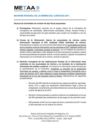 Metaa, Soluciones Integrales de Negocios, S.C.
Río Lerma 232 - Piso 23 | Torre Diana | Col. Cuauhtémoc | C.P. 06500 | CDMX
FIJO + 52 (55) 8852.7823 | MÓVIL + 04455 - 5991-4458
www.metaa.com.mx
REVISIÓN INTEGRAL DE LA NÓMINA DEL EJERCICIO 2017.
Alcance de actividades de revisión de tipo fiscal propuestas:
a) Cronograma. Planeación conjunta con el equipo interno de la Compañía del
cronograma de actividades, determinando actividades críticas, tiempos límites y
responsables de ejecución de cada actividad, para cumplir con el objetivo y con los
tiempos de revisión.
b) Cruces de la información interna de acumulados de nómina contra
información reportada al SAT mediante CFDIs timbrados de nómina.
Procederemos a realizar un cruce entre la información de los acumulados de nómina
de la compañía contra la información que fue reportada al SAT mediante recibos de
nómina vigentes y timbrados durante el ejercicio, con la finalidad de encontrar si
existen recibos duplicados o bien detectar si al cierre del ejercicio quedaron recibos
de nómina pendientes de expedir/ timbrar o incluso detectar cualquier inconsistencia
relacionada con el timbrado de la nómina, durante el ejercicio.
c) Revisión conceptual de las implicaciones fiscales de la información base
contenida en los acumulados de nómina y en borrador de la declaración
informativa de sueldos y salarios. Con base en la información proporcionada por
la administración de la Compañía, recibiendo un borrador de la declaración
informativa de sueldos y salarios como si fuera a presentarse (conociendo que a
partir del ejercicio 2017 esta obligación quedó derogada mediante disposiciones
transitorias de la Ley del Impuesto sobre la Renta), elaboraremos los siguientes
procedimientos:
o Revisión del ISR retenido en el ejercicio por pagos de salarios, aguinaldo,
bonos, PTU y pagos por separación (indemnización legal y prima de
antigüedad), considerando para tales efectos las nuevas tasas aplicables
a partir del ejercicio de 2014.
o Revisión montos gravados y exentos conforme a lo establecido en la Ley
del ISR aplicable para prestaciones de tipo legal y/o de previsión social.
o ISR enterado al SAT por los meses de enero a diciembre de 2017 contra
el ISR reportado en los recibos de nómina.
 