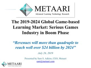 The 2019-2024 Global Game-based
Learning Market: Serious Games
Industry in Boom Phase
“Revenues will more than quadruple to
reach well over $24 billion by 2024”
July 26, 2019
Presented by Sam S. Adkins, CEO, Metaari
sam@metaari.com
 