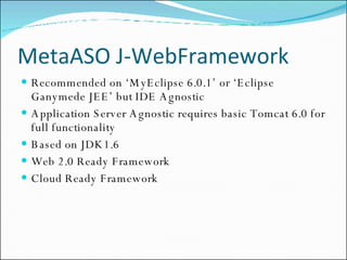 MetaASO J-WebFramework Recommended on ‘MyEclipse 6.0.1’ or ‘Eclipse Ganymede JEE’ but IDE Agnostic Application Server Agnostic requires basic Tomcat 6.0 for full functionality Based on JDK1.6 Web 2.0 Ready Framework Cloud Ready Framework 