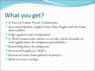What you get? A Proven Future Proof Architecture Increased Quality, higher First Time Right and On Time deliverables Edge against your competitors A Web Framework which covers the whole breadth of web application development possibilities. Knowledgebase development  Increased Employee Skill’s Increased reuse from project to project Hard revenue savings  