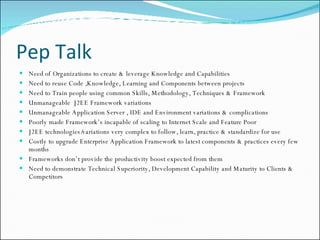 Pep Talk Need of Organizations to create & leverage Knowledge and Capabilities Need to reuse Code ,Knowledge, Learning and Components between projects Need to Train people using common Skills, Methodology, Techniques & Framework Unmanageable  J2EE Framework variations Unmanageable Application Server , IDE and Environment variations & complications Poorly made Framework’s incapable of scaling to Internet Scale and Feature Poor J2EE technologies/variations very complex to follow, learn, practice & standardize for use Costly to upgrade Enterprise Application Framework to latest components & practices every few months Frameworks don’t provide the productivity boost expected from them Need to demonstrate Technical Superiority, Development Capability and Maturity to Clients & Competitors 