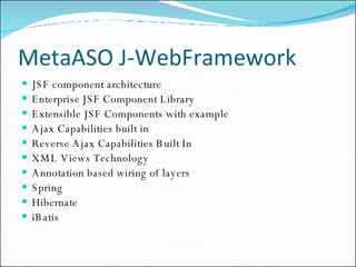 MetaASO J-WebFramework JSF component architecture Enterprise JSF Component Library Extensible JSF Components with example Ajax Capabilities built in Reverse Ajax Capabilities Built In XML Views Technology Annotation based wiring of layers Spring Hibernate iBatis 