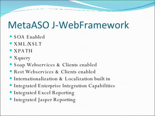MetaASO J-WebFramework SOA Enabled XML/XSLT XPATH Xquery Soap Webservices & Clients enabled Rest Webservices & Clients enabled Internationalization & Localization built in Integrated Enterprise Integration Capabilities Integrated Excel Reporting Integrated Jasper Reporting 