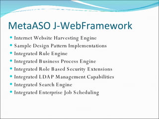 MetaASO J-WebFramework Internet Website Harvesting Engine Sample Design Pattern Implementations Integrated Rule Engine Integrated Business Process Engine Integrated Role Based Security Extensions Integrated LDAP Management Capabilities Integrated Search Engine Integrated Enterprise Job Scheduling 