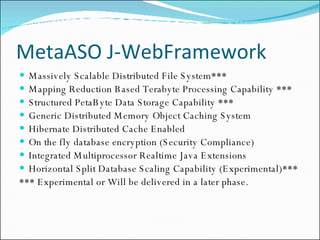 MetaASO J-WebFramework Massively Scalable Distributed File System***  Mapping Reduction Based Terabyte Processing Capability *** Structured PetaByte Data Storage Capability *** Generic Distributed Memory Object Caching System Hibernate Distributed Cache Enabled On the fly database encryption (Security Compliance) Integrated Multiprocessor Realtime Java Extensions  Horizontal Split Database Scaling Capability (Experimental)*** *** Experimental or Will be delivered in a later phase. 