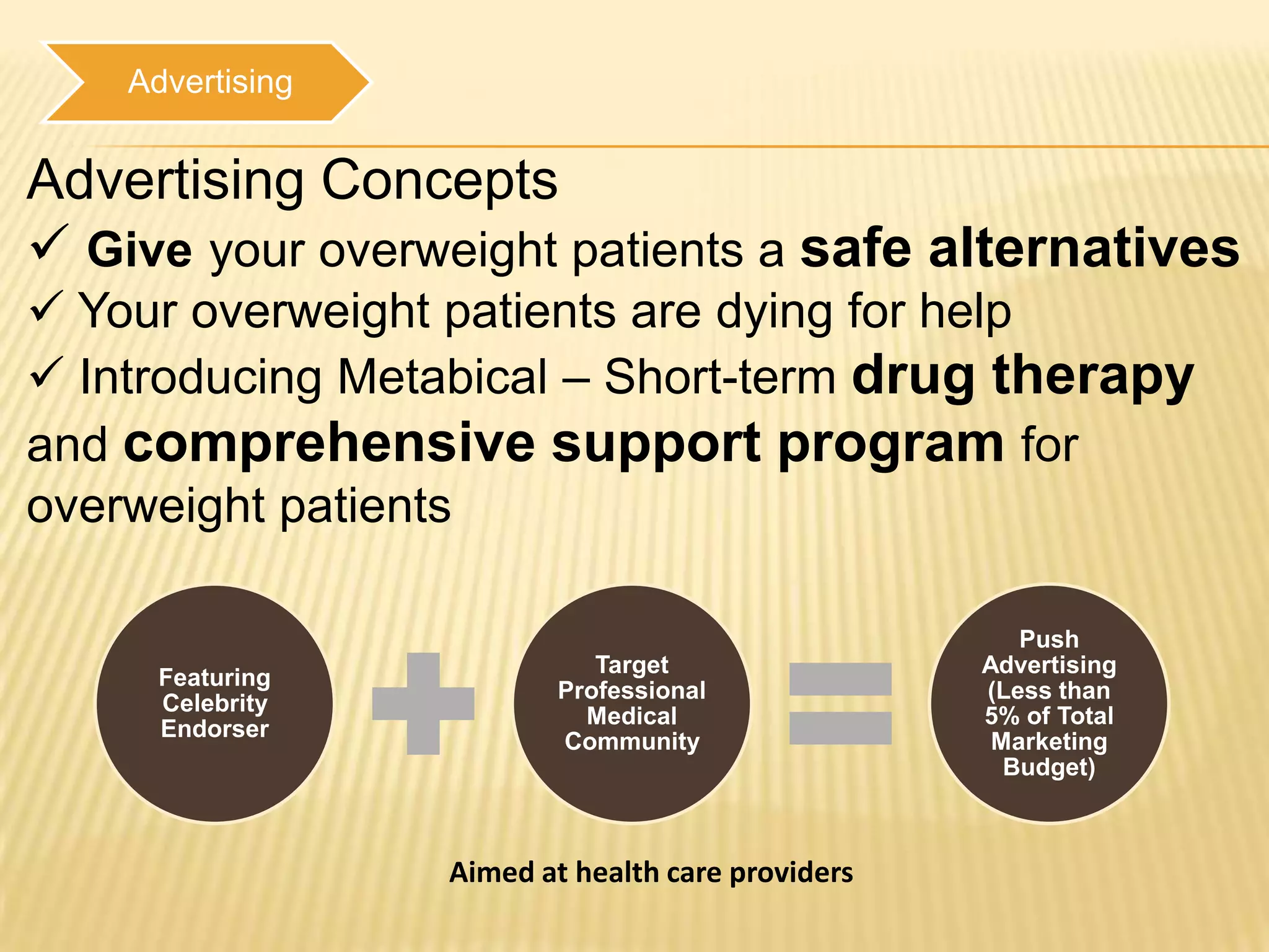 Advertising


Advertising Concepts
 Give your overweight patients a safe alternatives
 Your overweight patients are dying for help
 Introducing Metabical – Short-term drug therapy
and comprehensive support program for
overweight patients

                                                      Push
                             Target                Advertising
      Featuring
                          Professional             (Less than
      Celebrity
                            Medical                5% of Total
      Endorser
                          Community                 Marketing
                                                     Budget)



                  Aimed at health care providers
 