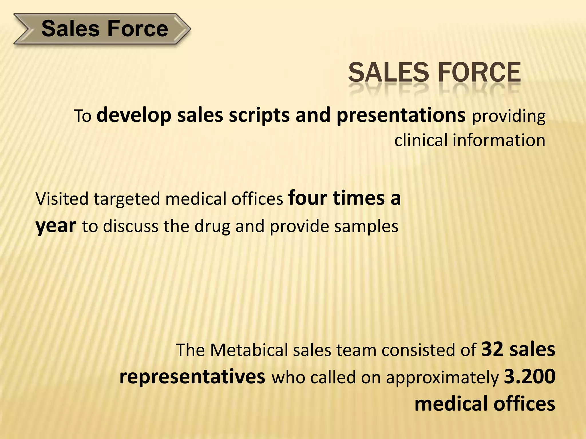 Sales Force
                                      SALES FORCE
    To develop sales scripts and presentations providing
                                      clinical information


Visited targeted medical offices four times a
year to discuss the drug and provide samples




                The Metabical sales team consisted of 32 sales
          representatives who called on approximately 3.200
                                                medical offices
 