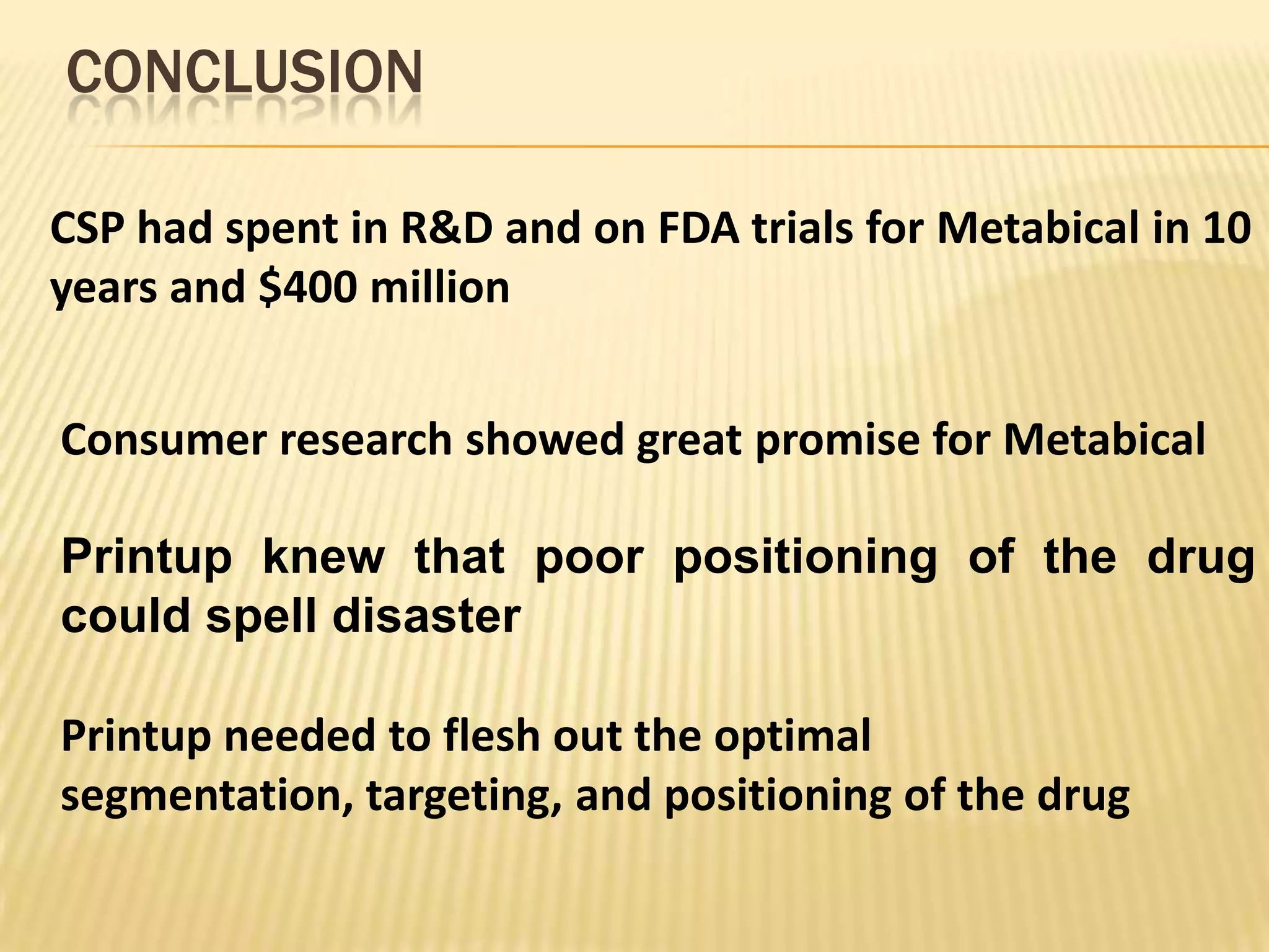CONCLUSION

CSP had spent in R&D and on FDA trials for Metabical in 10
years and $400 million


Consumer research showed great promise for Metabical

Printup knew that poor positioning of the drug
could spell disaster

Printup needed to flesh out the optimal
segmentation, targeting, and positioning of the drug
 