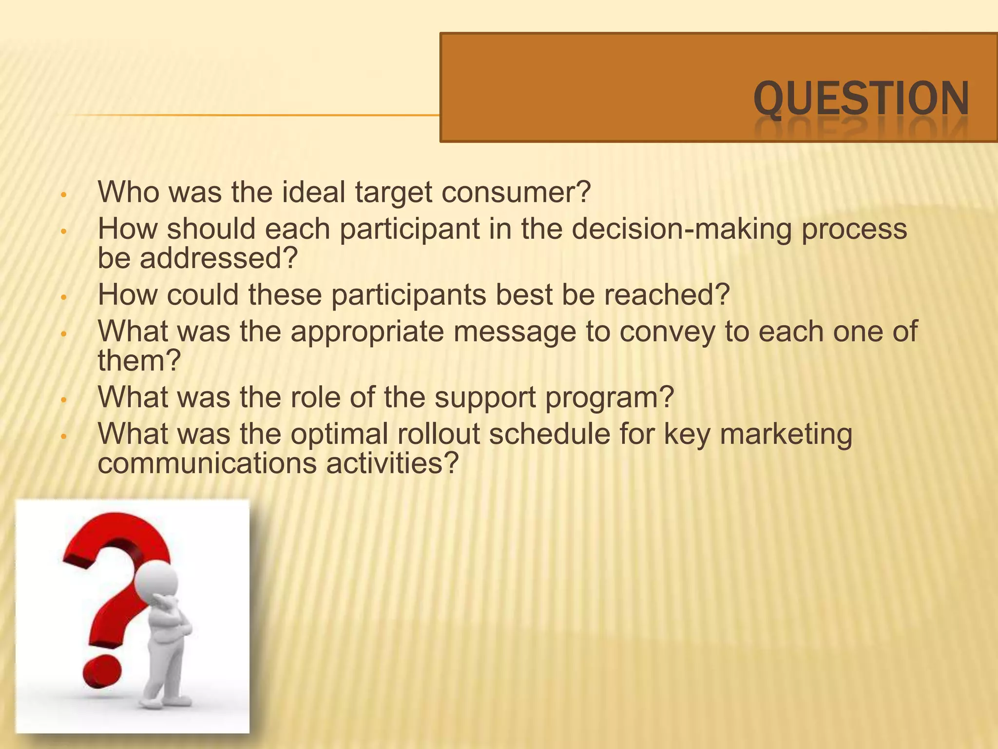 QUESTION
•   Who was the ideal target consumer?
•   How should each participant in the decision-making process
    be addressed?
•   How could these participants best be reached?
•   What was the appropriate message to convey to each one of
    them?
•   What was the role of the support program?
•   What was the optimal rollout schedule for key marketing
    communications activities?
 