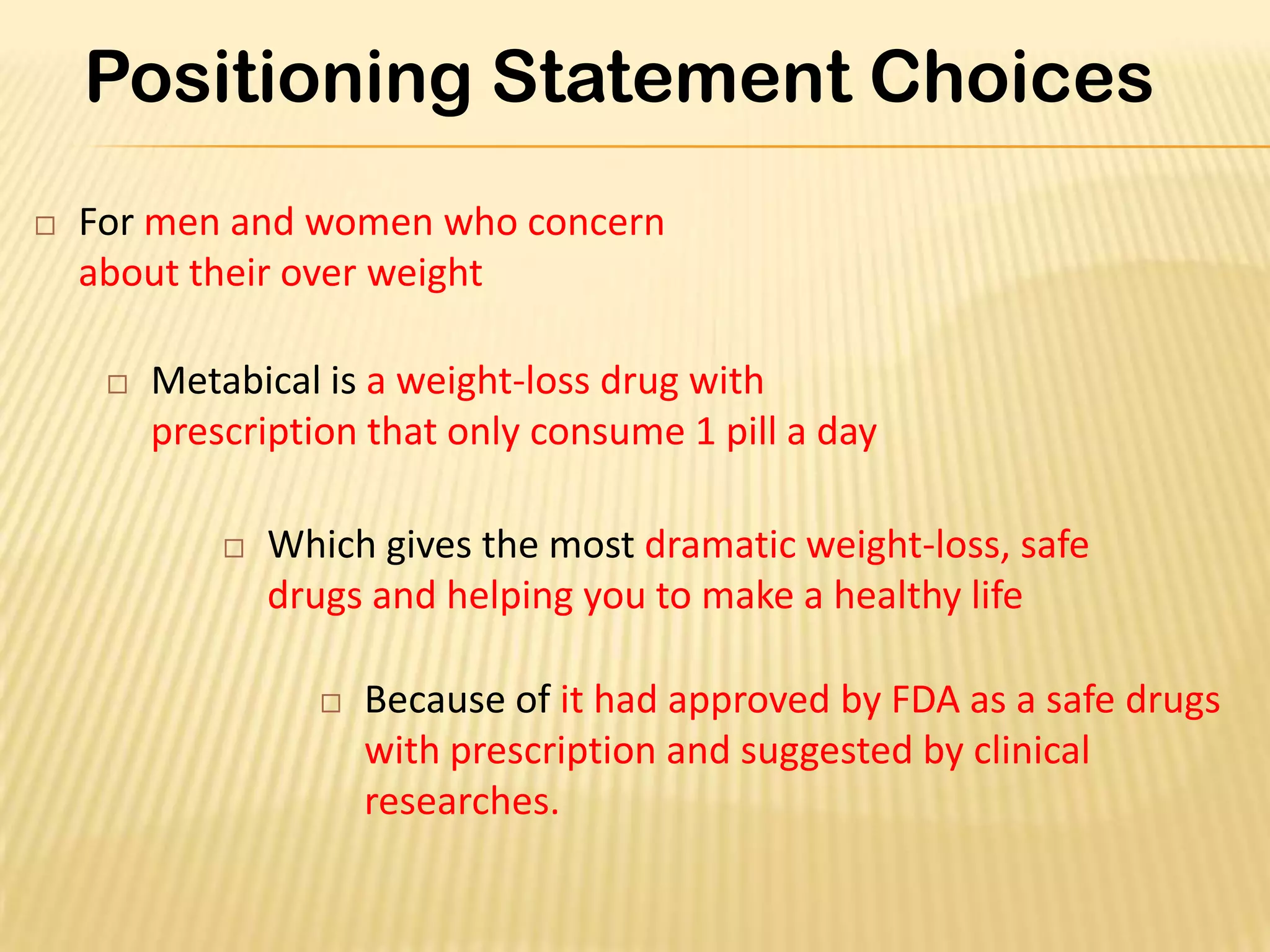 Positioning Statement Choices
   For men and women who concern
    about their over weight

        Metabical is a weight-loss drug with
         prescription that only consume 1 pill a day

                Which gives the most dramatic weight-loss, safe
                 drugs and helping you to make a healthy life

                       Because of it had approved by FDA as a safe drugs
                        with prescription and suggested by clinical
                        researches.
 