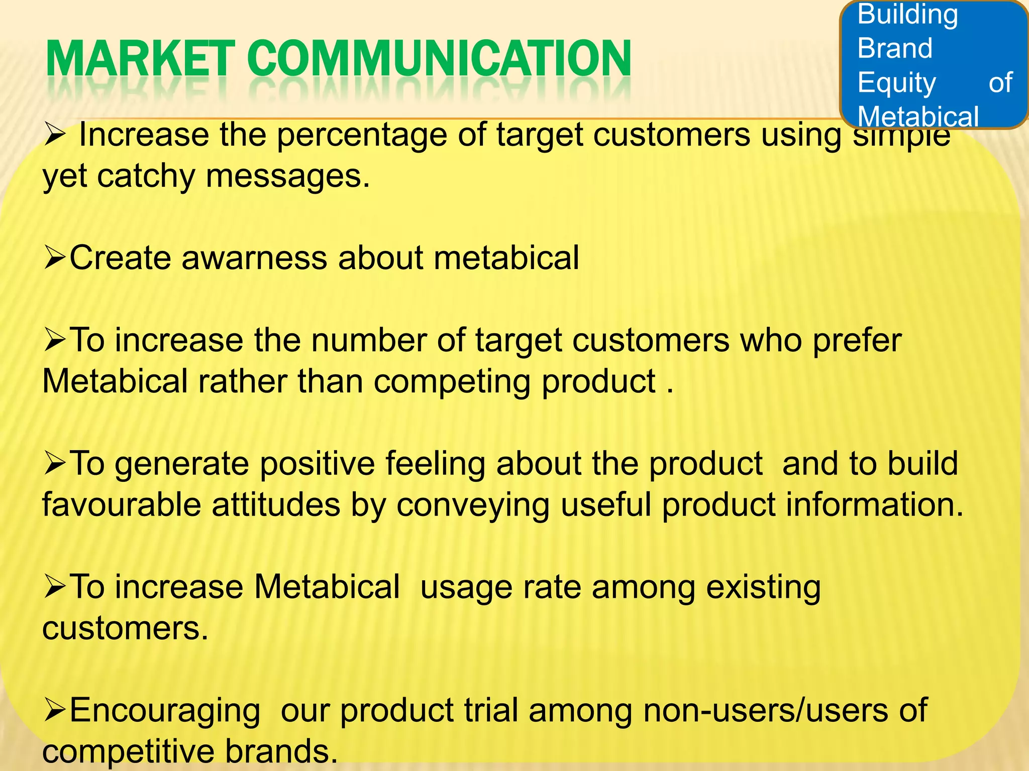 Building
MARKET COMMUNICATION                                 Brand
                                                     Equity    of
                                                     Metabical
 Increase the percentage of target customers using simple
yet catchy messages.

Create awarness about metabical

To increase the number of target customers who prefer
Metabical rather than competing product .

To generate positive feeling about the product and to build
favourable attitudes by conveying useful product information.

To increase Metabical usage rate among existing
customers.

Encouraging our product trial among non-users/users of
competitive brands.
 