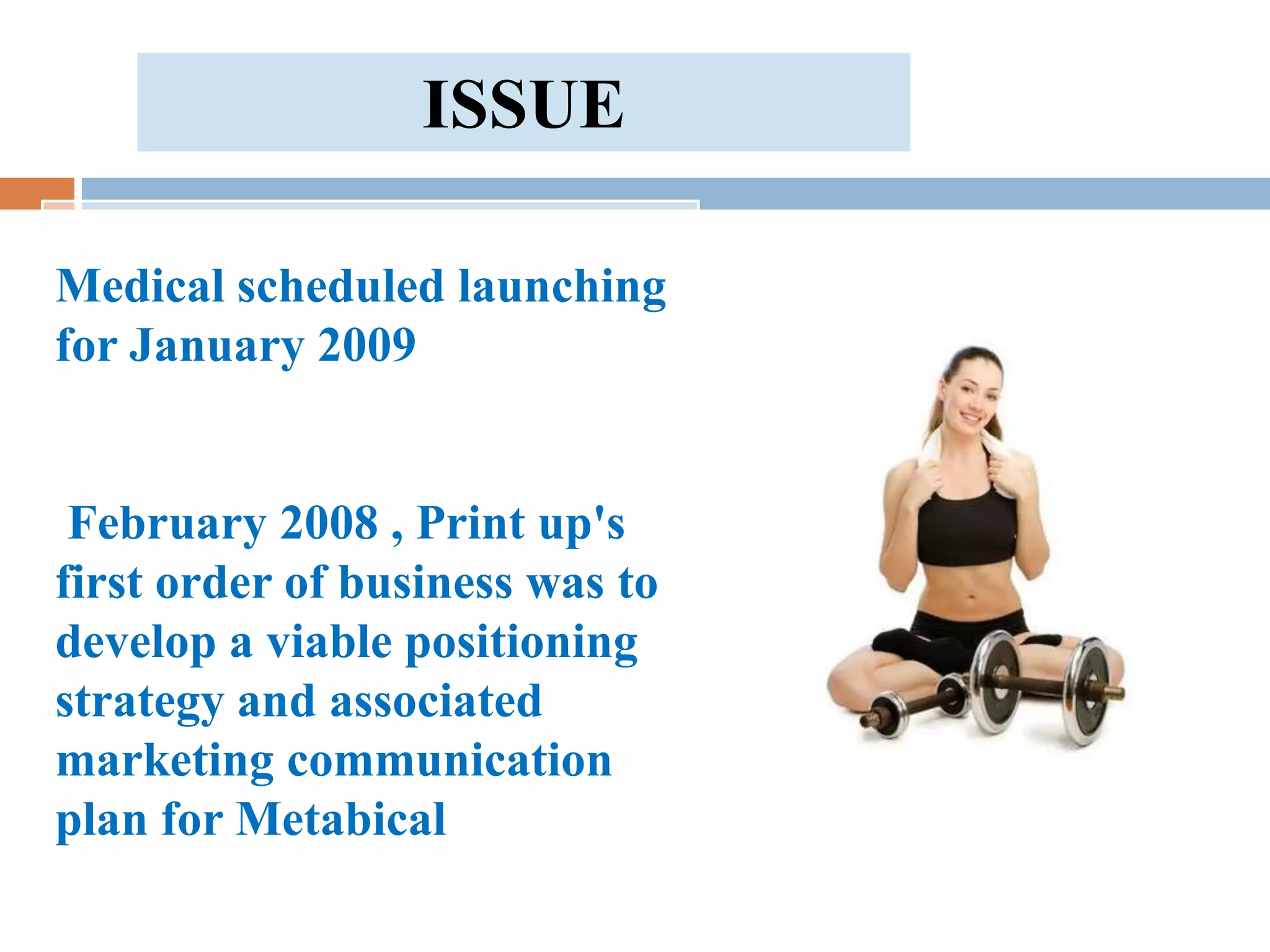 ISSUE

Medical scheduled launching
for January 2009


 February 2008 , Print up's
first order of business was to
develop a viable positioning
strategy and associated
marketing communication
plan for Metabical
 