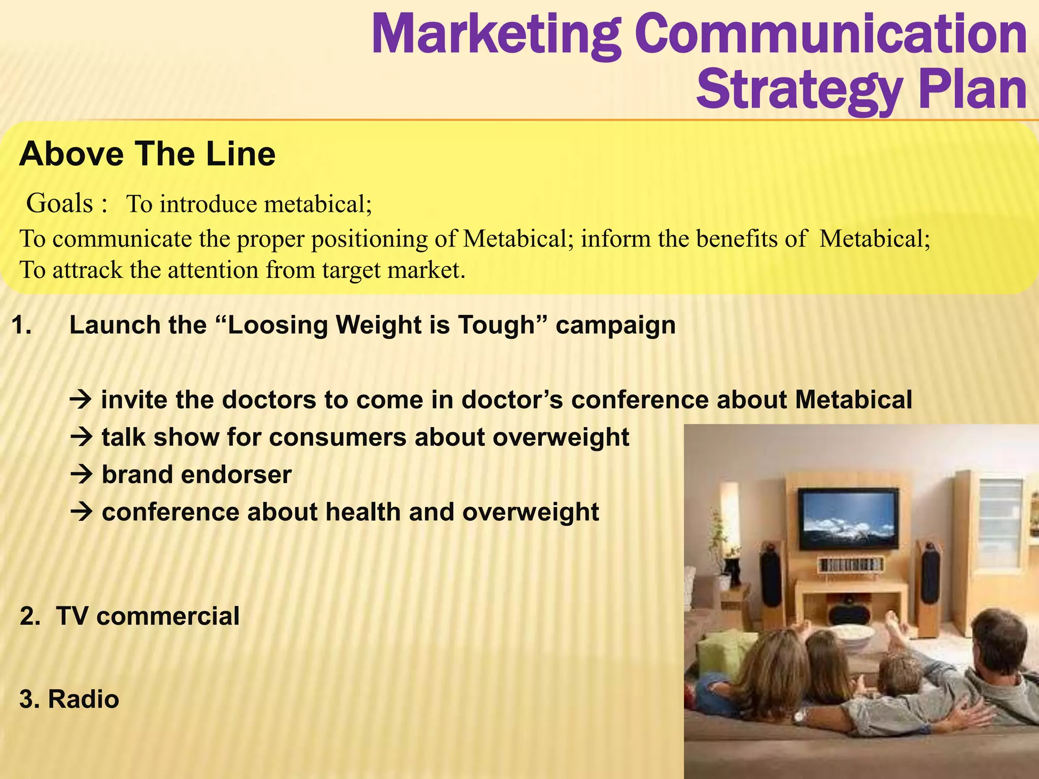 Marketing Communication
                                            Strategy Plan
Above The Line
 Goals : To introduce metabical;
To communicate the proper positioning of Metabical; inform the benefits of Metabical;
To attrack the attention from target market.

1.   Launch the “Loosing Weight is Tough” campaign

      invite the doctors to come in doctor’s conference about Metabical
      talk show for consumers about overweight
      brand endorser
      conference about health and overweight



2. TV commercial


3. Radio
 