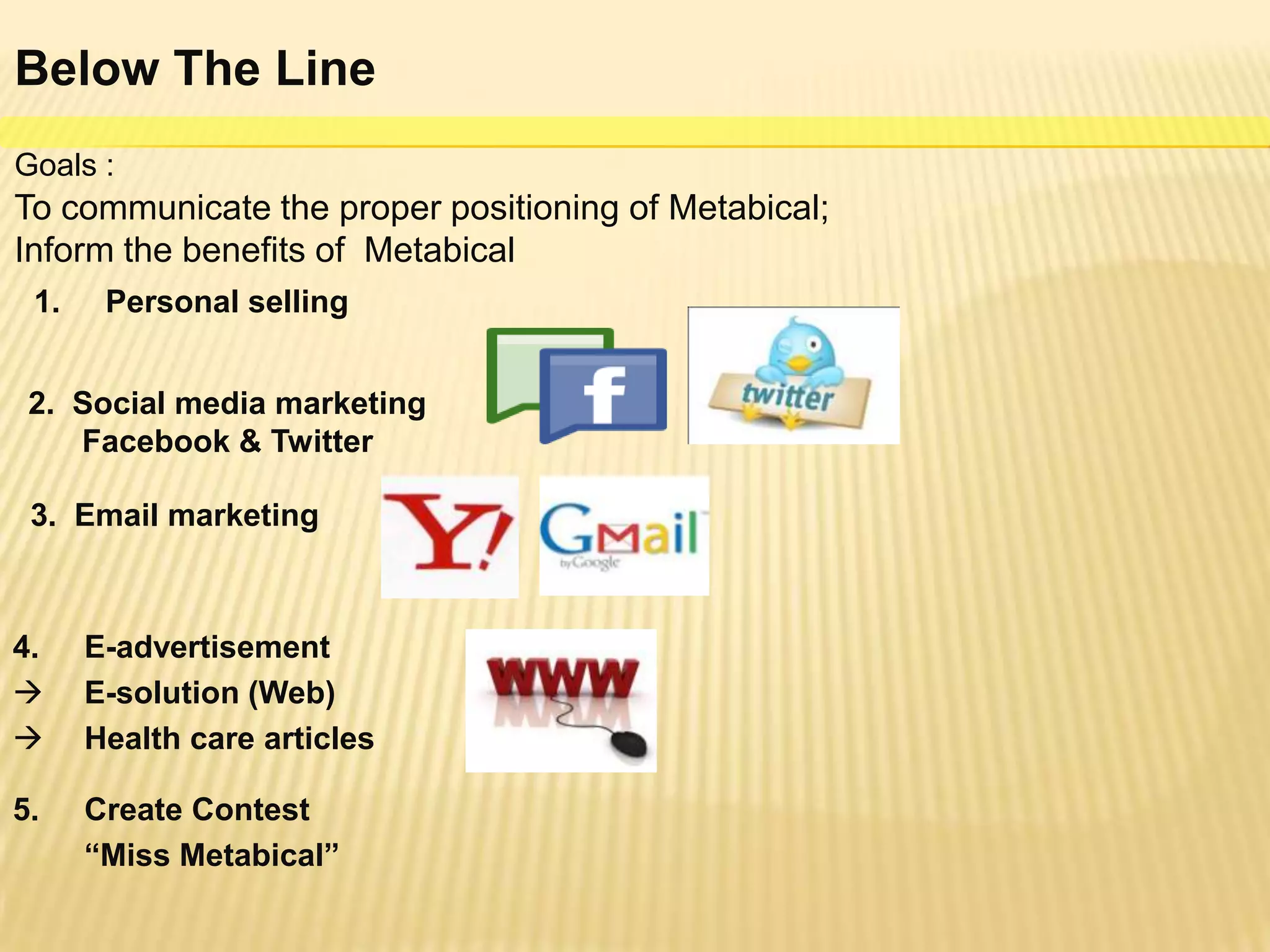 Below The Line
Goals :
To communicate the proper positioning of Metabical;
Inform the benefits of Metabical
 1.    Personal selling


 2. Social media marketing
    Facebook & Twitter

 3. Email marketing



4.    E-advertisement
     E-solution (Web)
     Health care articles

5.    Create Contest
      “Miss Metabical”
 
