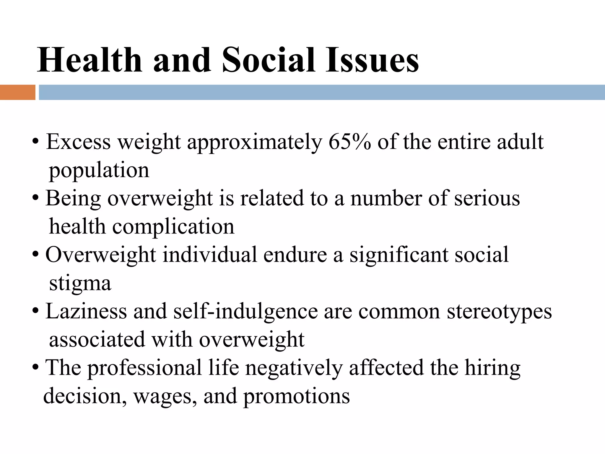 Health and Social Issues

• Excess weight approximately 65% of the entire adult
  population
• Being overweight is related to a number of serious
  health complication
• Overweight individual endure a significant social
  stigma
• Laziness and self-indulgence are common stereotypes
  associated with overweight
• The professional life negatively affected the hiring
  decision, wages, and promotions
 