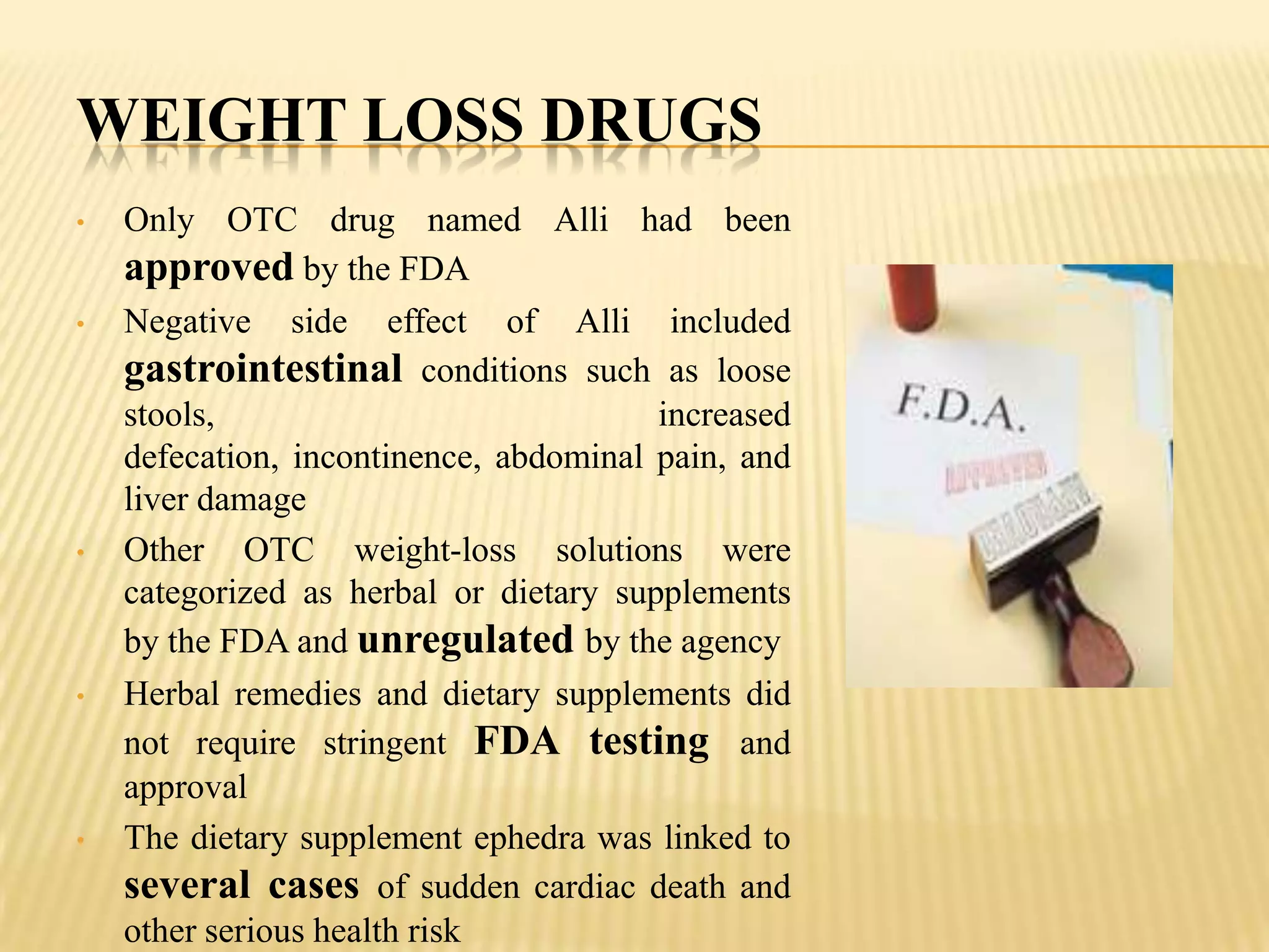 WEIGHT LOSS DRUGS
•   Only OTC drug named Alli had been
    approved by the FDA
•   Negative side effect of Alli included
    gastrointestinal conditions such as loose
    stools,                             increased
    defecation, incontinence, abdominal pain, and
    liver damage
•   Other OTC weight-loss solutions were
    categorized as herbal or dietary supplements
    by the FDA and unregulated by the agency
•   Herbal remedies and dietary supplements did
    not require stringent FDA testing and
    approval
•   The dietary supplement ephedra was linked to
    several cases of sudden cardiac death and
    other serious health risk
 