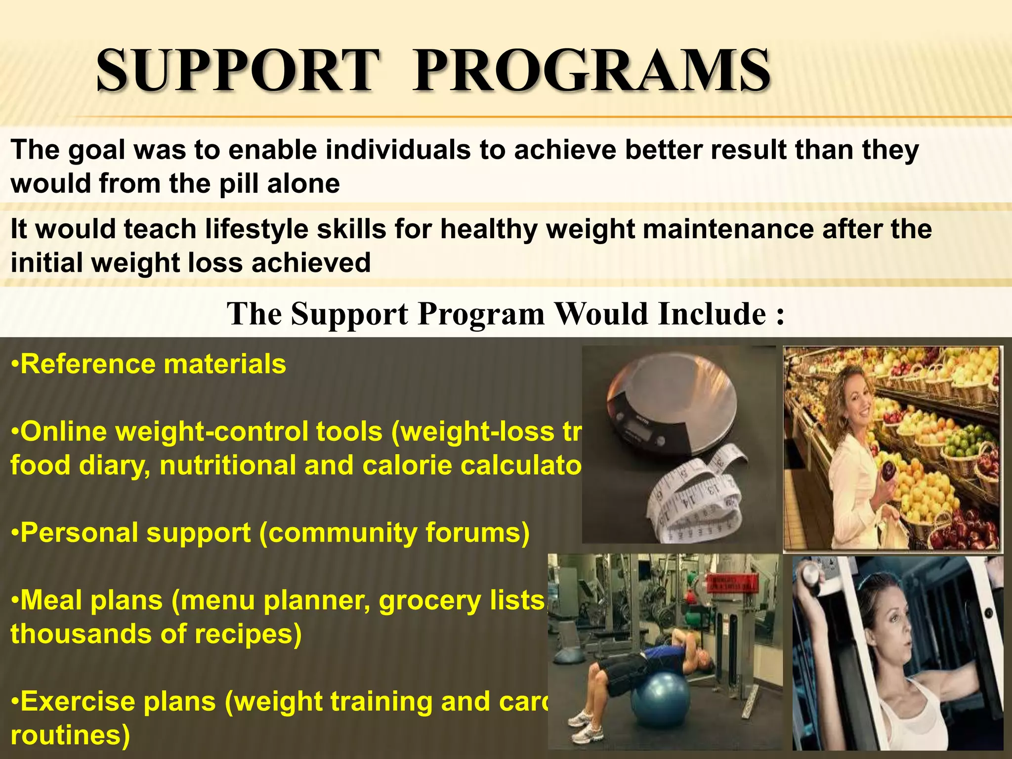 SUPPORT PROGRAMS
The goal was to enable individuals to achieve better result than they
would from the pill alone
It would teach lifestyle skills for healthy weight maintenance after the
initial weight loss achieved
                The Support Program Would Include :
•Reference materials

•Online weight-control tools (weight-loss tracker,
food diary, nutritional and calorie calculator)

•Personal support (community forums)

•Meal plans (menu planner, grocery lists,
thousands of recipes)

•Exercise plans (weight training and cardio
routines)
 