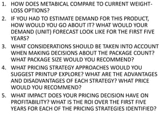 1. HOW DOES METABICAL COMPARE TO CURRENT WEIGHTLOSS OPTIONS?
2. IF YOU HAD TO ESTIMATE DEMAND FOR THIS PRODUCT,
HOW WOULD YOU GO ABOUT IT? WHAT WOULD YOUR
DEMAND (UNIT) FORECAST LOOK LIKE FOR THE FIRST FIVE
YEARS?
3. WHAT CONSIDERATIONS SHOULD BE TAKEN INTO ACCOUNT
WHEN MAKING DECISIONS ABOUT THE PACKAGE COUNT?
WHAT PACKAGE SIZE WOULD YOU RECOMMEND?
4. WHAT PRICING STRATEGY APPROACHES WOULD YOU
SUGGEST PRINTUP EXPLORE? WHAT ARE THE ADVANTAGES
AND DISADVANTAGES OF EACH STRATEGY? WHAT PRICE
WOULD YOU RECOMMEND?
5. WHAT IMPACT DOES YOUR PRICING DECISION HAVE ON
PROFITABILITY? WHAT IS THE ROI OVER THE FIRST FIVE
YEARS FOR EACH OF THE PRICING STRATEGIES IDENTIFIED?

 