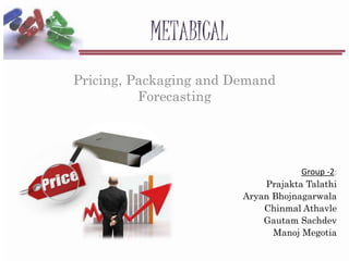 METABICAL
Pricing, Packaging and Demand
Forecasting
Group -2:
Prajakta Talathi
Aryan Bhojnagarwala
Chinmal Athavle
Gautam Sachdev
Manoj Megotia
 