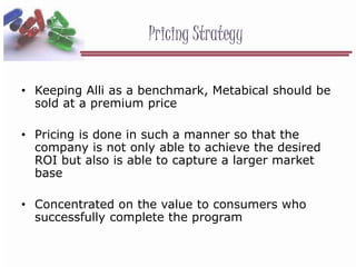 Pricing Strategy
• Keeping Alli as a benchmark, Metabical should be
sold at a premium price
• Pricing is done in such a manner so that the
company is not only able to achieve the desired
ROI but also is able to capture a larger market
base
• Concentrated on the value to consumers who
successfully complete the program
 