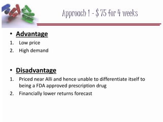 Approach 1 - $ 75 for 4 weeks
• Advantage
1. Low price
2. High demand
• Disadvantage
1. Priced near Alli and hence unable to differentiate itself to
being a FDA approved prescription drug
2. Financially lower returns forecast
 