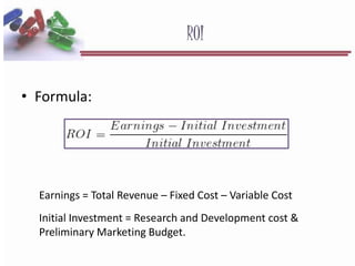 ROI
• Formula:
Earnings = Total Revenue – Fixed Cost – Variable Cost
Initial Investment = Research and Development cost &
Preliminary Marketing Budget.
 