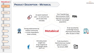 PRODUCT DESCRIPTION - METABICAL
First ‘Food & Drug
Administration (FDA)’
approved prescription
drug for overweight
population
To be launched by
Cambridge Science
Pharmaceuticals (CSP)
after 10 years in RnD
To be launched in
North American market
within 9 months –
by January 2009
Clinically proven
weight-loss
drugs targeted at
overweight adults
(BMI 25-30)
Strong endorsement by
medical community
-> survey respondents
show curiosity
Scope
Packaging
Demand
Pricing
Recommendation
-
-
-
12-week treatment
plan - to consume one
pill at same time
everyday
 