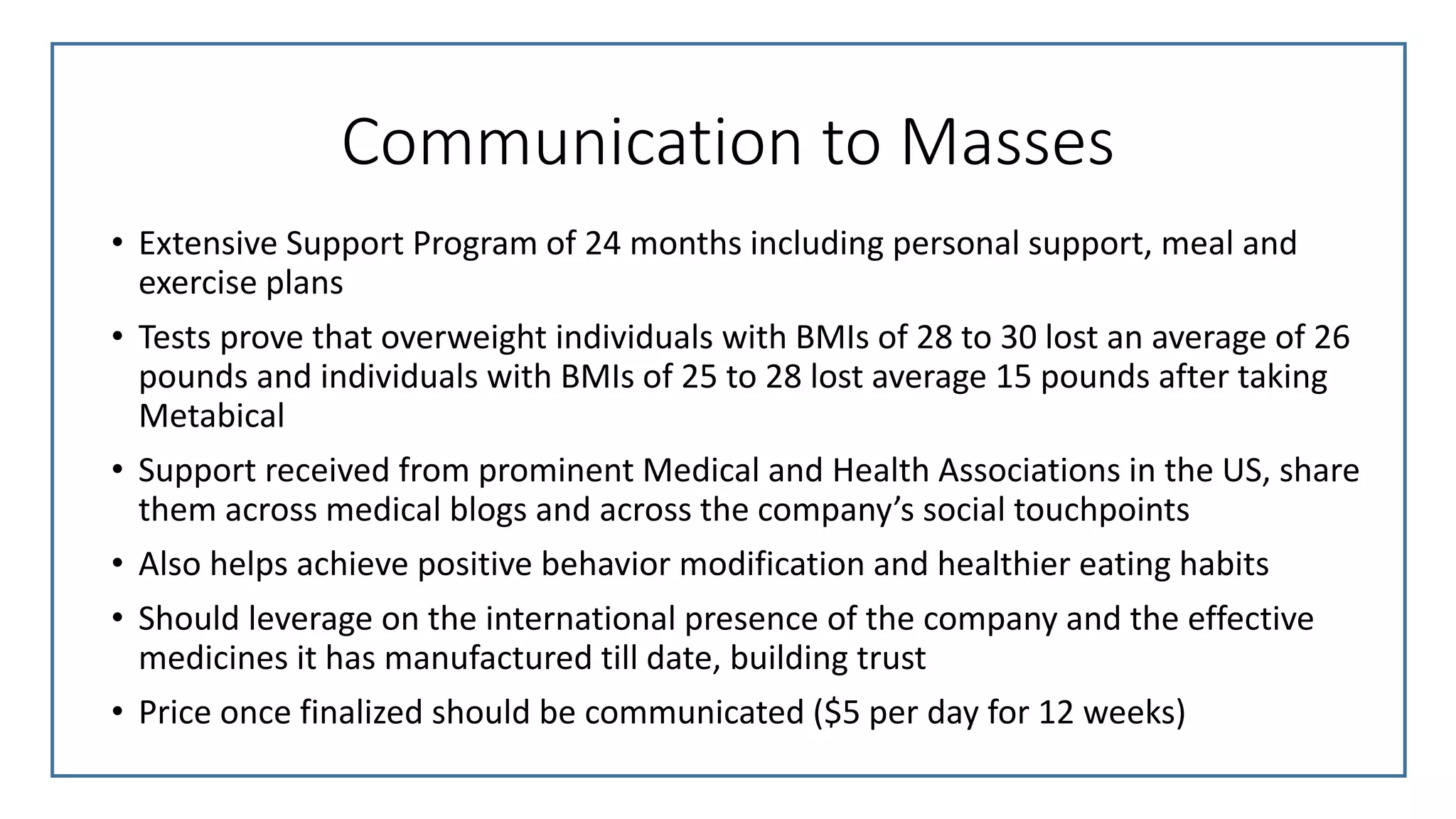 Communication to Masses
• Extensive Support Program of 24 months including personal support, meal and
exercise plans
• Tests prove that overweight individuals with BMIs of 28 to 30 lost an average of 26
pounds and individuals with BMIs of 25 to 28 lost average 15 pounds after taking
Metabical
• Support received from prominent Medical and Health Associations in the US, share
them across medical blogs and across the company’s social touchpoints
• Also helps achieve positive behavior modification and healthier eating habits
• Should leverage on the international presence of the company and the effective
medicines it has manufactured till date, building trust
• Price once finalized should be communicated ($5 per day for 12 weeks)
 