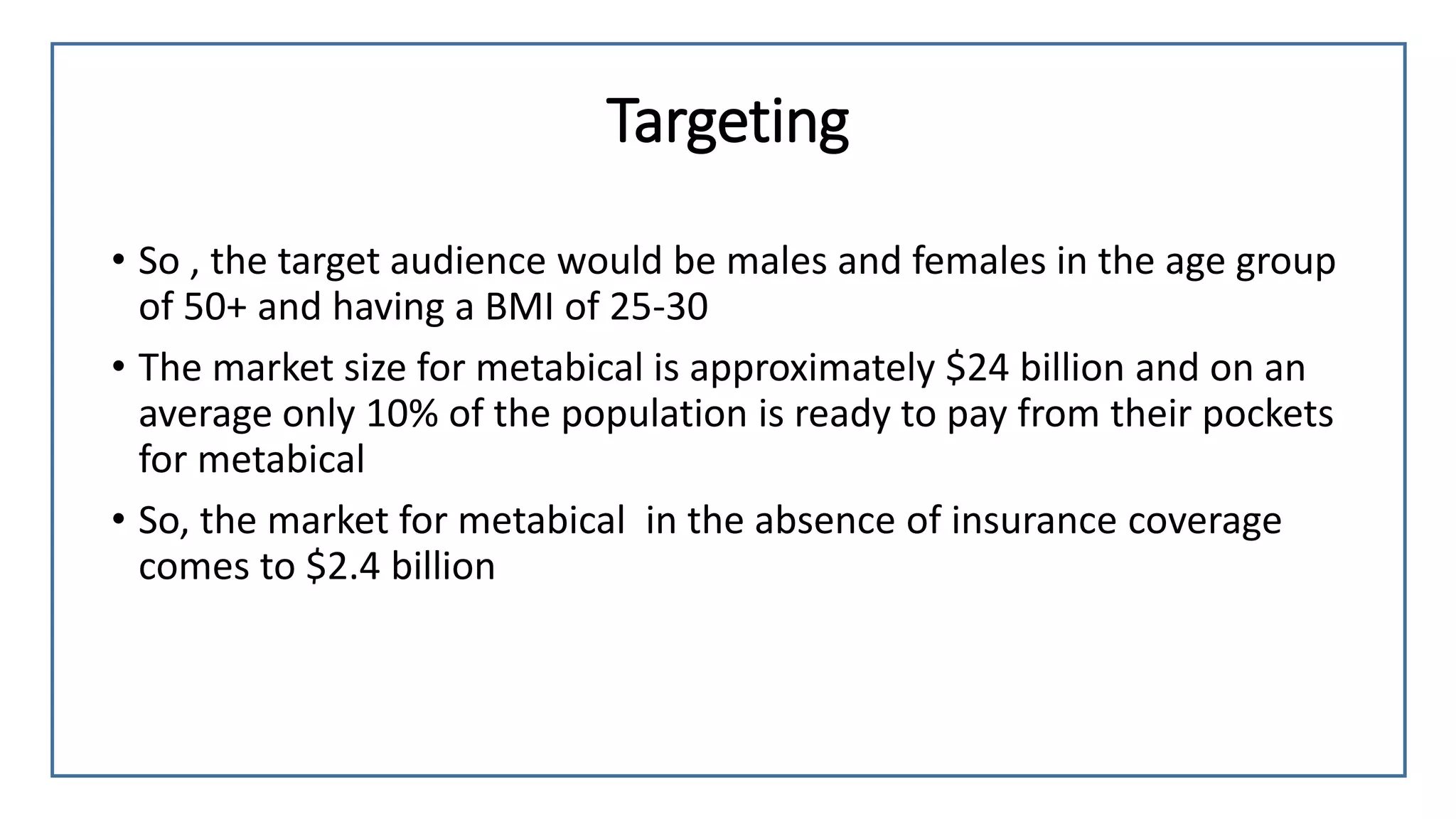 Targeting
• So , the target audience would be males and females in the age group
of 50+ and having a BMI of 25-30
• The market size for metabical is approximately $24 billion and on an
average only 10% of the population is ready to pay from their pockets
for metabical
• So, the market for metabical in the absence of insurance coverage
comes to $2.4 billion
 