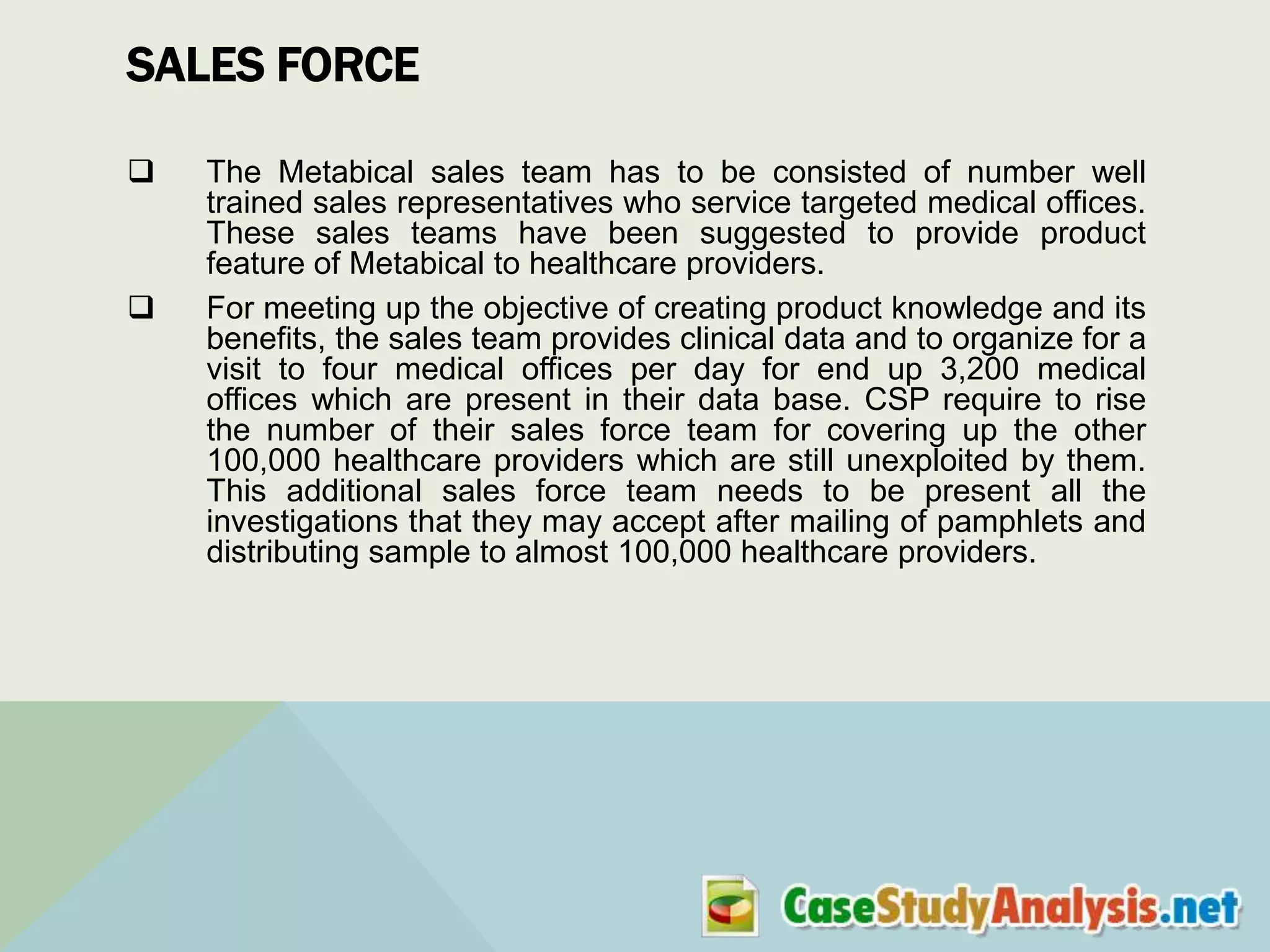 SALES FORCE




The Metabical sales team has to be consisted of number well
trained sales representatives who service targeted medical offices.
These sales teams have been suggested to provide product
feature of Metabical to healthcare providers.
For meeting up the objective of creating product knowledge and its
benefits, the sales team provides clinical data and to organize for a
visit to four medical offices per day for end up 3,200 medical
offices which are present in their data base. CSP require to rise
the number of their sales force team for covering up the other
100,000 healthcare providers which are still unexploited by them.
This additional sales force team needs to be present all the
investigations that they may accept after mailing of pamphlets and
distributing sample to almost 100,000 healthcare providers.

 