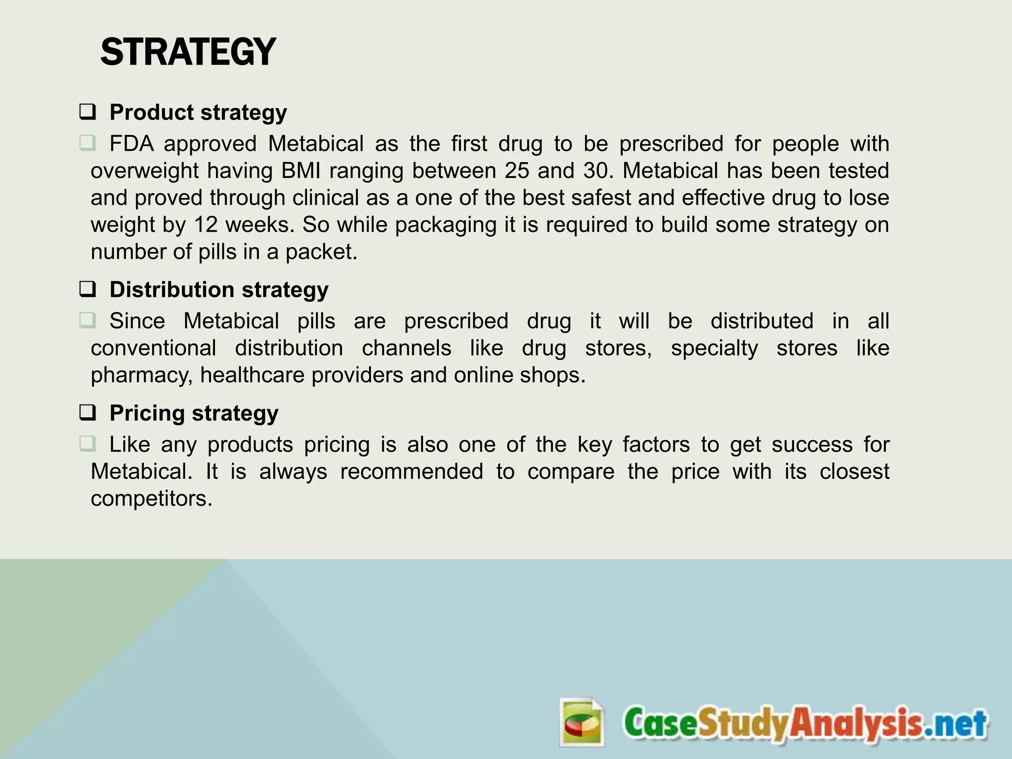 STRATEGY
 Product strategy
 FDA approved Metabical as the first drug to be prescribed for people with
overweight having BMI ranging between 25 and 30. Metabical has been tested
and proved through clinical as a one of the best safest and effective drug to lose
weight by 12 weeks. So while packaging it is required to build some strategy on
number of pills in a packet.
 Distribution strategy
 Since Metabical pills are prescribed drug it will be distributed in all
conventional distribution channels like drug stores, specialty stores like
pharmacy, healthcare providers and online shops.
 Pricing strategy
 Like any products pricing is also one of the key factors to get success for
Metabical. It is always recommended to compare the price with its closest
competitors.

 