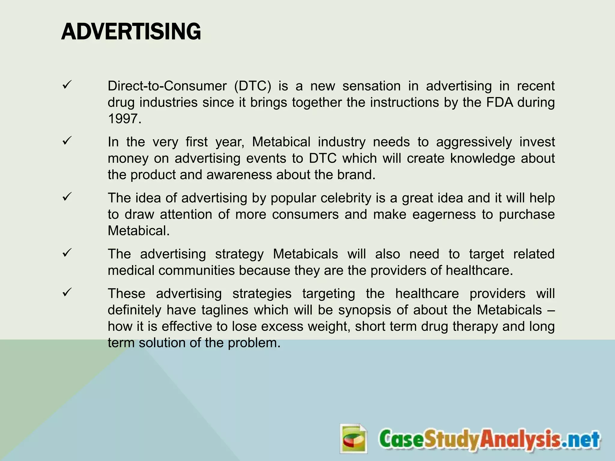 ADVERTISING


Direct-to-Consumer (DTC) is a new sensation in advertising in recent
drug industries since it brings together the instructions by the FDA during
1997.



In the very first year, Metabical industry needs to aggressively invest
money on advertising events to DTC which will create knowledge about
the product and awareness about the brand.



The idea of advertising by popular celebrity is a great idea and it will help
to draw attention of more consumers and make eagerness to purchase
Metabical.



The advertising strategy Metabicals will also need to target related
medical communities because they are the providers of healthcare.



These advertising strategies targeting the healthcare providers will
definitely have taglines which will be synopsis of about the Metabicals –
how it is effective to lose excess weight, short term drug therapy and long
term solution of the problem.

 