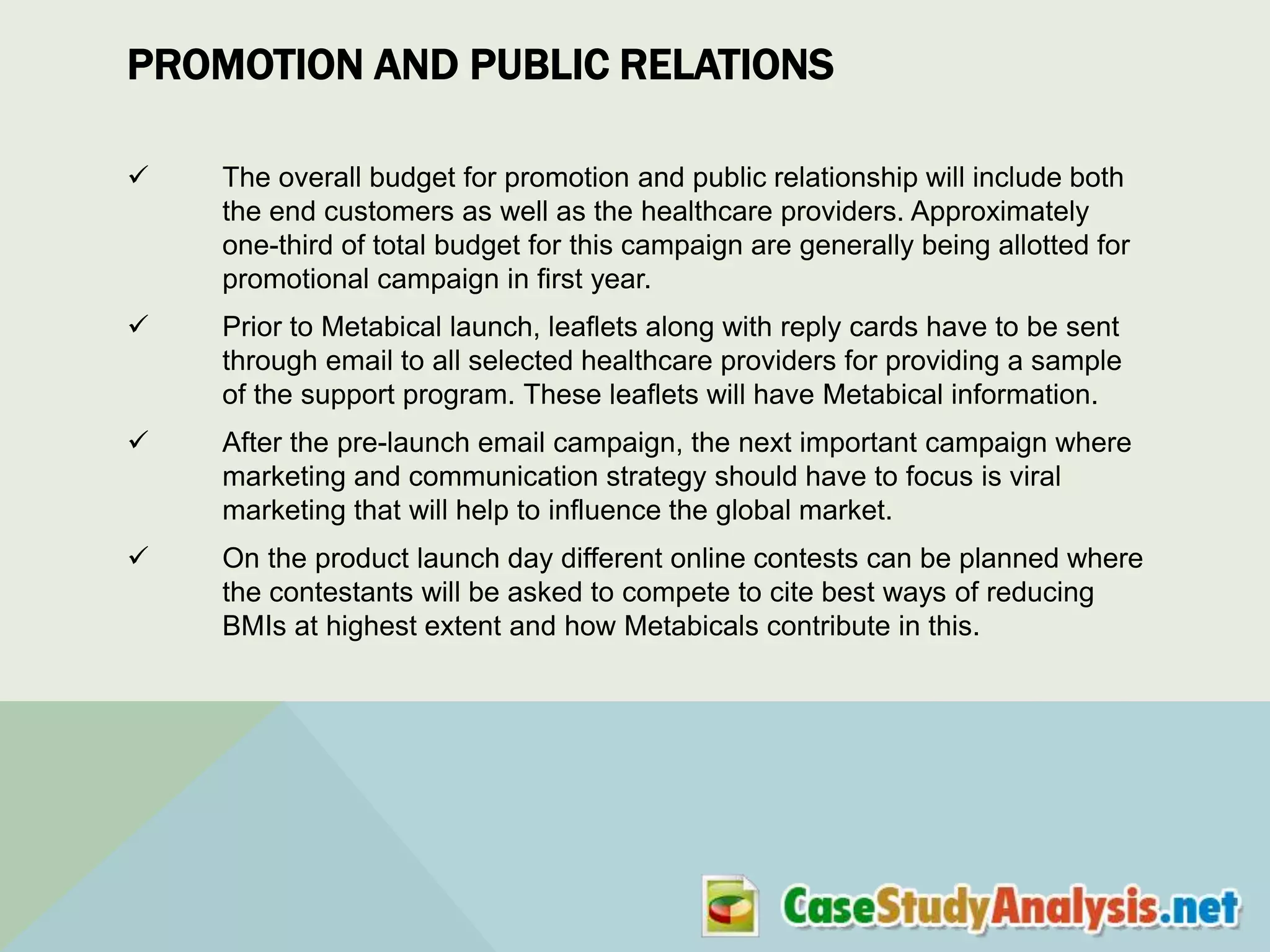 PROMOTION AND PUBLIC RELATIONS


The overall budget for promotion and public relationship will include both
the end customers as well as the healthcare providers. Approximately
one-third of total budget for this campaign are generally being allotted for
promotional campaign in first year.



Prior to Metabical launch, leaflets along with reply cards have to be sent
through email to all selected healthcare providers for providing a sample
of the support program. These leaflets will have Metabical information.



After the pre-launch email campaign, the next important campaign where
marketing and communication strategy should have to focus is viral
marketing that will help to influence the global market.



On the product launch day different online contests can be planned where
the contestants will be asked to compete to cite best ways of reducing
BMIs at highest extent and how Metabicals contribute in this.

 