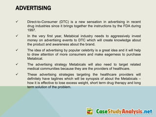 ADVERTISING


Direct-to-Consumer (DTC) is a new sensation in advertising in recent
drug industries since it brings together the instructions by the FDA during
1997.



In the very first year, Metabical industry needs to aggressively invest
money on advertising events to DTC which will create knowledge about
the product and awareness about the brand.



The idea of advertising by popular celebrity is a great idea and it will help
to draw attention of more consumers and make eagerness to purchase
Metabical.



The advertising strategy Metabicals will also need to target related
medical communities because they are the providers of healthcare.



These advertising strategies targeting the healthcare providers will
definitely have taglines which will be synopsis of about the Metabicals –
how it is effective to lose excess weight, short term drug therapy and long
term solution of the problem.

 