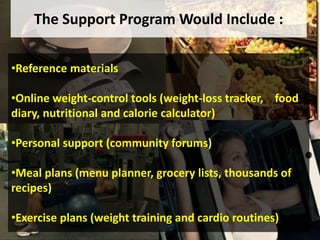 •Reference materials
•Online weight-control tools (weight-loss tracker, food
diary, nutritional and calorie calculator)
•Personal support (community forums)
•Meal plans (menu planner, grocery lists, thousands of
recipes)
•Exercise plans (weight training and cardio routines)
The Support Program Would Include :
 