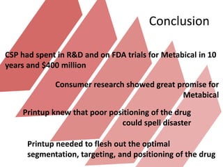 Conclusion
Printup knew that poor positioning of the drug
could spell disaster
Printup needed to flesh out the optimal
segmentation, targeting, and positioning of the drug
CSP had spent in R&D and on FDA trials for Metabical in 10
years and $400 million
Consumer research showed great promise for
Metabical
 