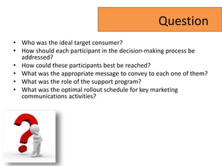 Question
• Who was the ideal target consumer?
• How should each participant in the decision-making process be
addressed?
• How could these participants best be reached?
• What was the appropriate message to convey to each one of them?
• What was the role of the support program?
• What was the optimal rollout schedule for key marketing
communications activities?
 