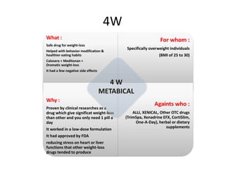 4W
What :
Safe drug for weight-loss
Helped with behavior modification &
healthier eating habits
Calosera + Meditonan =
Dramatic weight-loss
It had a few negative side effects
For whom :
Specifically overweight individuals
(BMI of 25 to 30)
Why :
Proven by clinical researches as a
drug which give significat weight-loss
than other and you only need 1 pill a
day
It worked in a low-dose formulation
It had approved by FDA
reducing stress on heart or liver
functions that other weight-loss
drugs tended to produce
Againts who :
ALLI, XENICAL, Other OTC drugs
(TrimSpa, Xenadrine EFX, CortiSlim,
One-A-Day), herbal or dietary
supplements
4 W
METABICAL
 