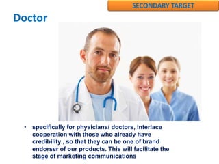 Doctor
• specifically for physicians/ doctors, interlace
cooperation with those who already have
credibility , so that they can be one of brand
endorser of our products. This will facilitate the
stage of marketing communications
SECONDARY TARGET
 