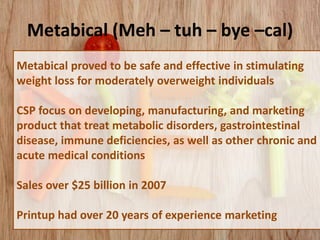 Metabical (Meh – tuh – bye –cal)
Metabical proved to be safe and effective in stimulating
weight loss for moderately overweight individuals
CSP focus on developing, manufacturing, and marketing
product that treat metabolic disorders, gastrointestinal
disease, immune deficiencies, as well as other chronic and
acute medical conditions
Sales over $25 billion in 2007
Printup had over 20 years of experience marketing
 