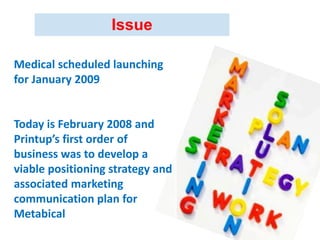Medical scheduled launching
for January 2009
Today is February 2008 and
Printup’s first order of
business was to develop a
viable positioning strategy and
associated marketing
communication plan for
Metabical
Issue
 