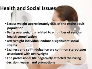 • Excess weight approximately 65% of the entire adult
population
• Being overweight is related to a number of serious
health complication
• Overweight individual endure a significant social
stigma
• Laziness and self-indulgence are common stereotypes
associated with overweight
• The professional life negatively affected the hiring
decision, wages, and promotions
Health and Social Issues
 